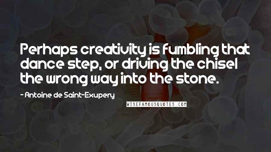 Antoine De Saint-Exupery Quotes: Perhaps creativity is fumbling that dance step, or driving the chisel the wrong way into the stone.