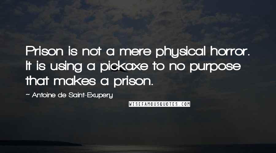 Antoine De Saint-Exupery Quotes: Prison is not a mere physical horror. It is using a pickaxe to no purpose that makes a prison.