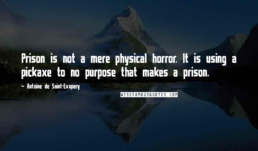 Antoine De Saint-Exupery Quotes: Prison is not a mere physical horror. It is using a pickaxe to no purpose that makes a prison.