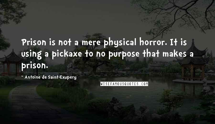 Antoine De Saint-Exupery Quotes: Prison is not a mere physical horror. It is using a pickaxe to no purpose that makes a prison.