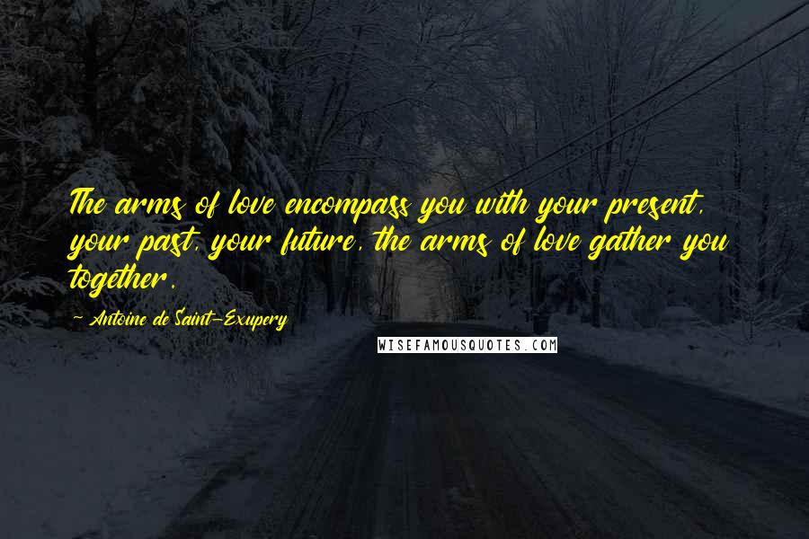 Antoine De Saint-Exupery Quotes: The arms of love encompass you with your present, your past, your future, the arms of love gather you together.