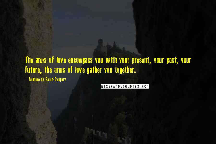 Antoine De Saint-Exupery Quotes: The arms of love encompass you with your present, your past, your future, the arms of love gather you together.