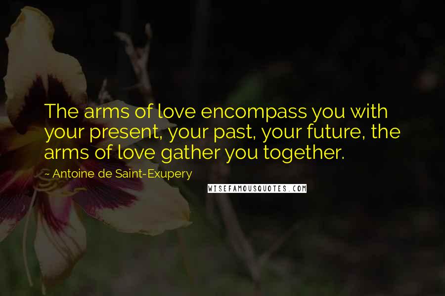 Antoine De Saint-Exupery Quotes: The arms of love encompass you with your present, your past, your future, the arms of love gather you together.