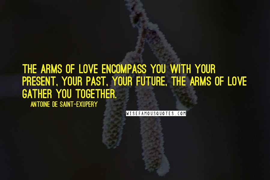 Antoine De Saint-Exupery Quotes: The arms of love encompass you with your present, your past, your future, the arms of love gather you together.