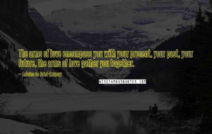 Antoine De Saint-Exupery Quotes: The arms of love encompass you with your present, your past, your future, the arms of love gather you together.