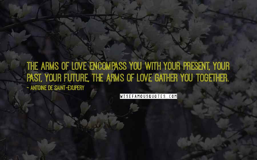 Antoine De Saint-Exupery Quotes: The arms of love encompass you with your present, your past, your future, the arms of love gather you together.