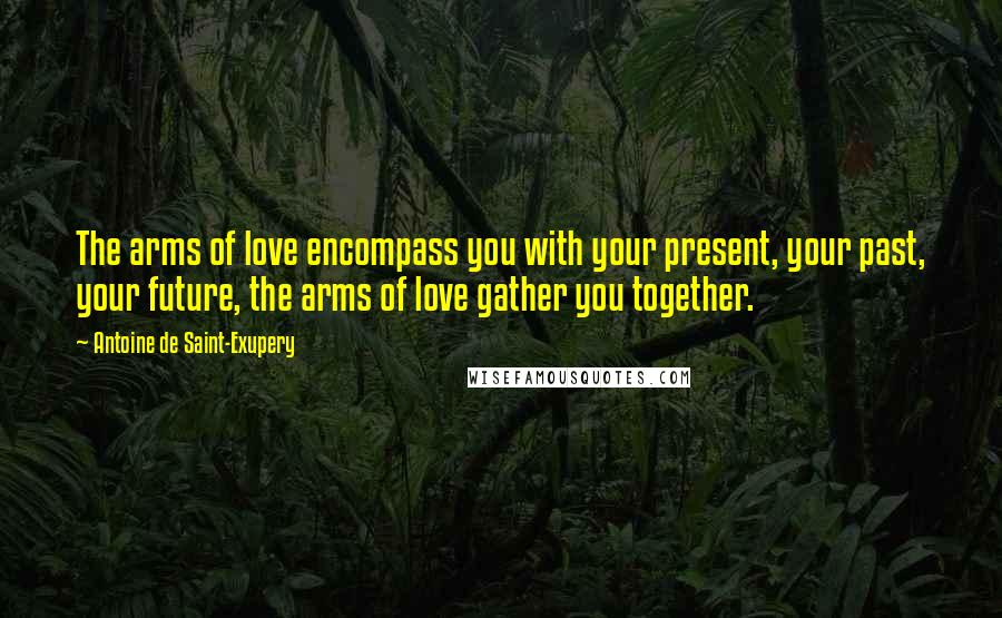 Antoine De Saint-Exupery Quotes: The arms of love encompass you with your present, your past, your future, the arms of love gather you together.