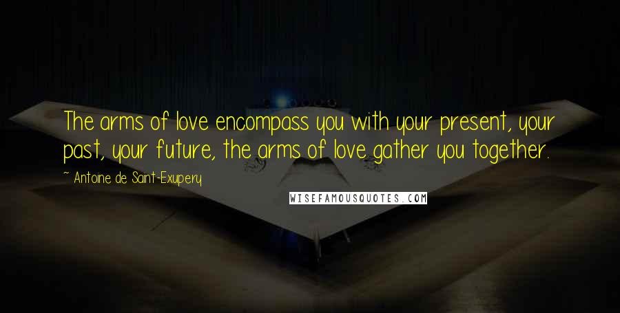 Antoine De Saint-Exupery Quotes: The arms of love encompass you with your present, your past, your future, the arms of love gather you together.