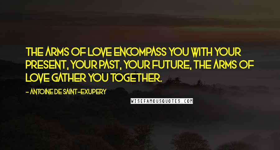 Antoine De Saint-Exupery Quotes: The arms of love encompass you with your present, your past, your future, the arms of love gather you together.