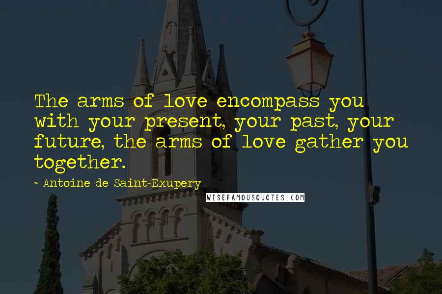 Antoine De Saint-Exupery Quotes: The arms of love encompass you with your present, your past, your future, the arms of love gather you together.