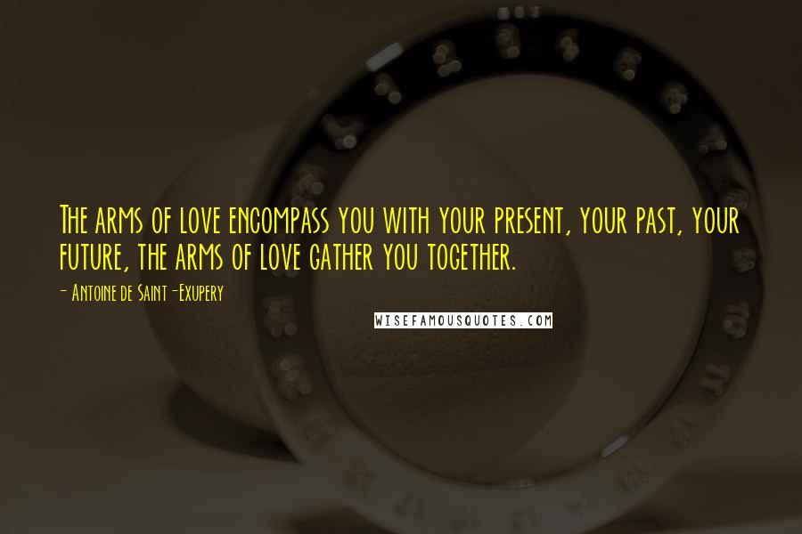 Antoine De Saint-Exupery Quotes: The arms of love encompass you with your present, your past, your future, the arms of love gather you together.