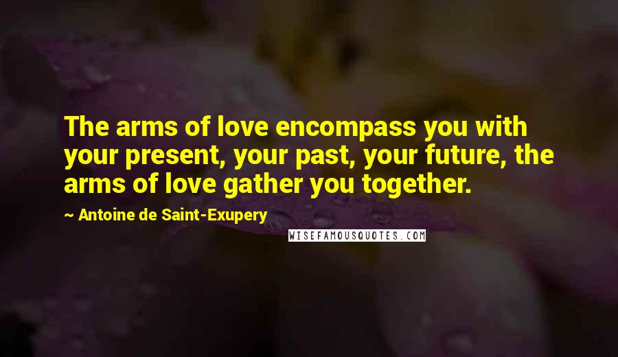 Antoine De Saint-Exupery Quotes: The arms of love encompass you with your present, your past, your future, the arms of love gather you together.