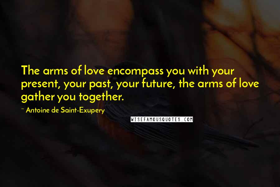 Antoine De Saint-Exupery Quotes: The arms of love encompass you with your present, your past, your future, the arms of love gather you together.