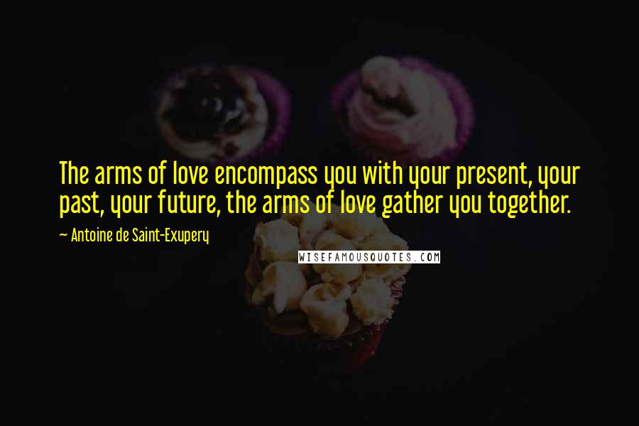 Antoine De Saint-Exupery Quotes: The arms of love encompass you with your present, your past, your future, the arms of love gather you together.