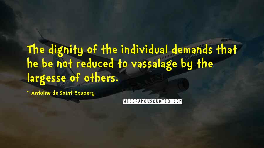 Antoine De Saint-Exupery Quotes: The dignity of the individual demands that he be not reduced to vassalage by the largesse of others.