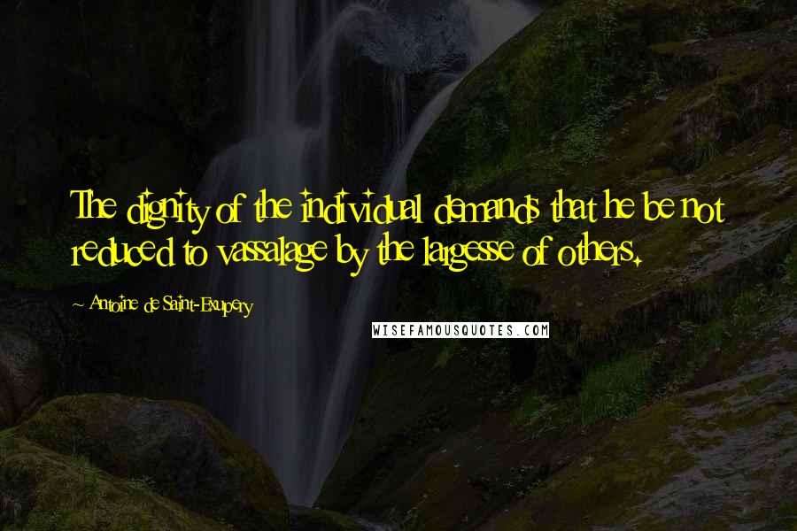 Antoine De Saint-Exupery Quotes: The dignity of the individual demands that he be not reduced to vassalage by the largesse of others.