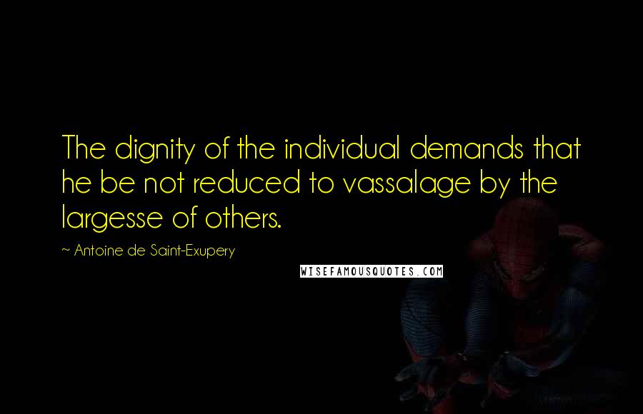 Antoine De Saint-Exupery Quotes: The dignity of the individual demands that he be not reduced to vassalage by the largesse of others.