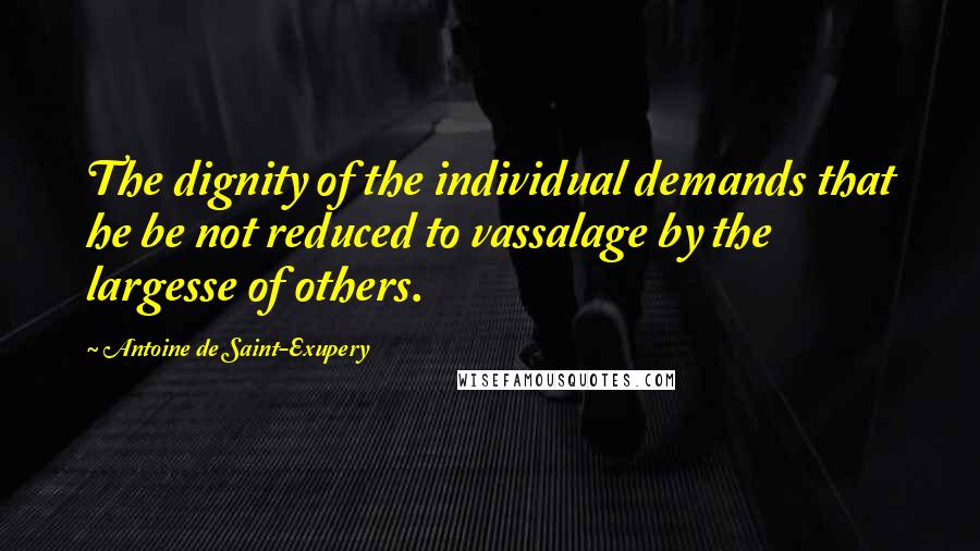 Antoine De Saint-Exupery Quotes: The dignity of the individual demands that he be not reduced to vassalage by the largesse of others.