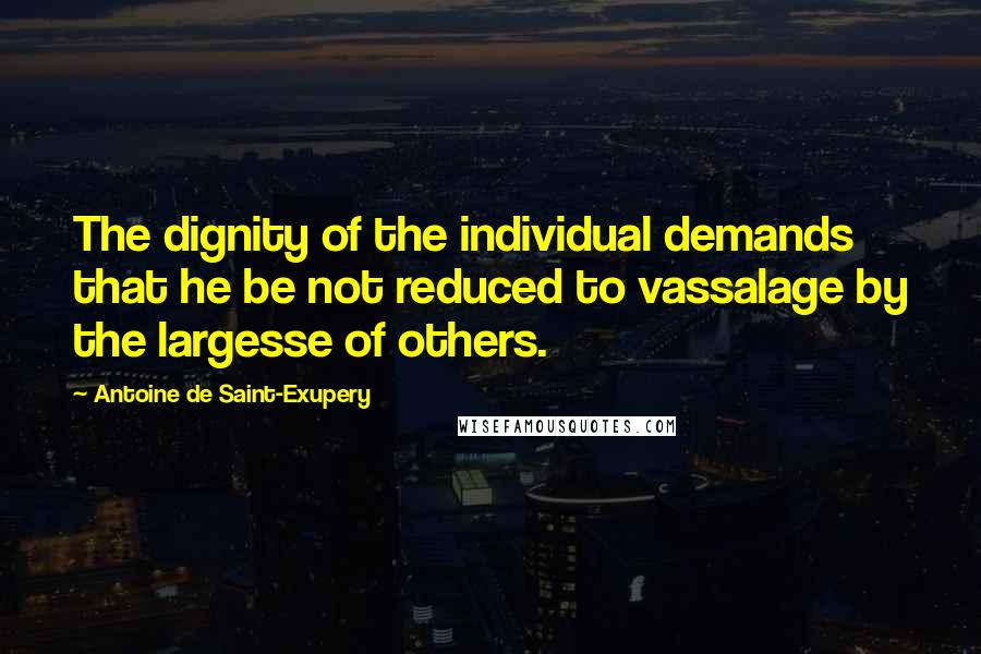 Antoine De Saint-Exupery Quotes: The dignity of the individual demands that he be not reduced to vassalage by the largesse of others.