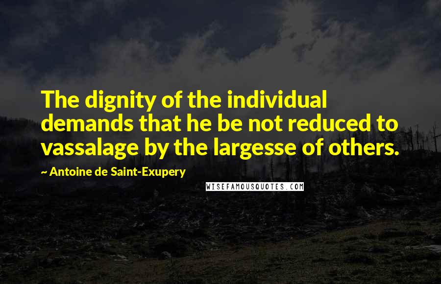 Antoine De Saint-Exupery Quotes: The dignity of the individual demands that he be not reduced to vassalage by the largesse of others.