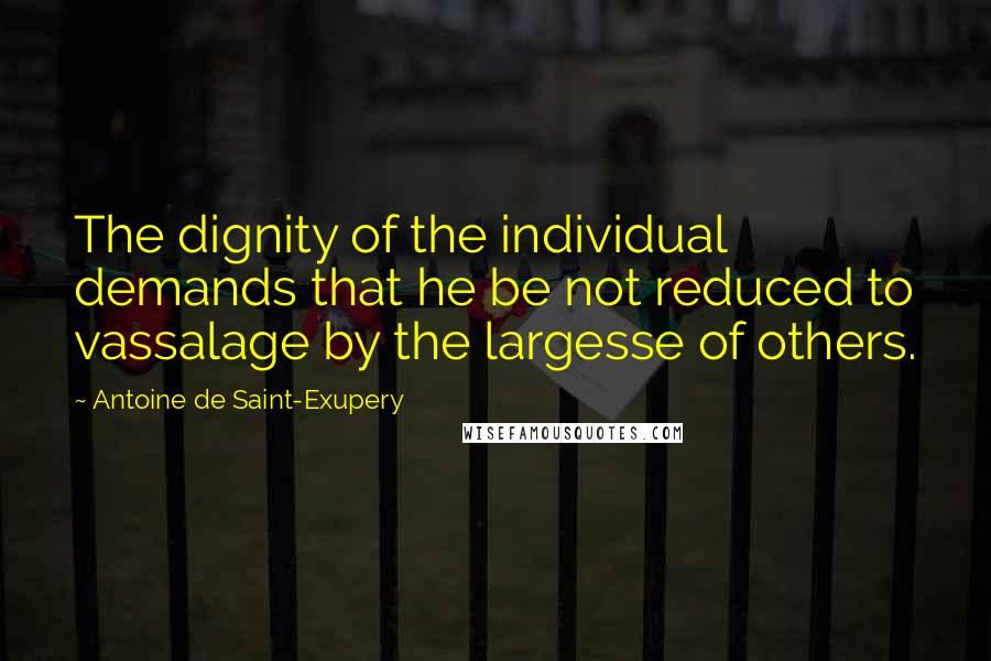 Antoine De Saint-Exupery Quotes: The dignity of the individual demands that he be not reduced to vassalage by the largesse of others.