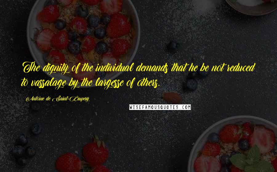 Antoine De Saint-Exupery Quotes: The dignity of the individual demands that he be not reduced to vassalage by the largesse of others.