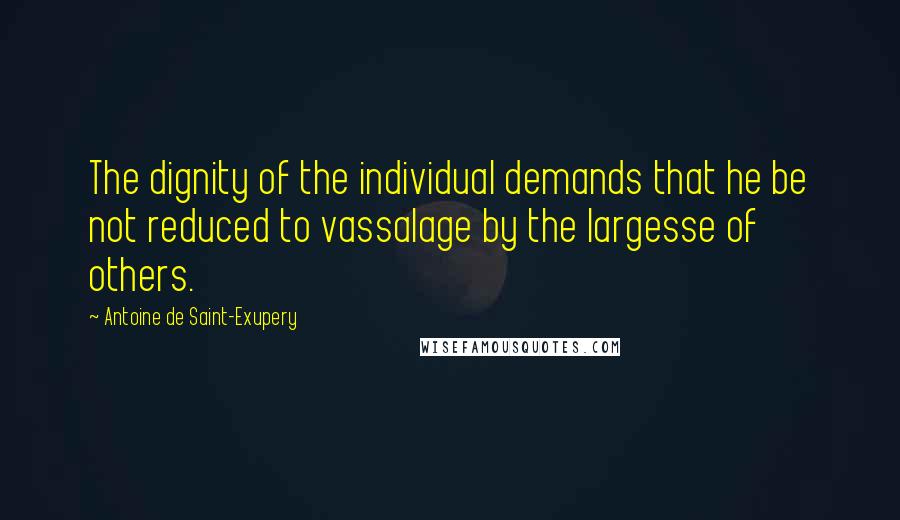 Antoine De Saint-Exupery Quotes: The dignity of the individual demands that he be not reduced to vassalage by the largesse of others.