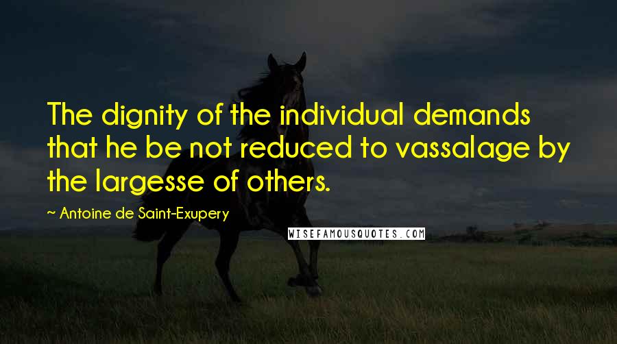 Antoine De Saint-Exupery Quotes: The dignity of the individual demands that he be not reduced to vassalage by the largesse of others.