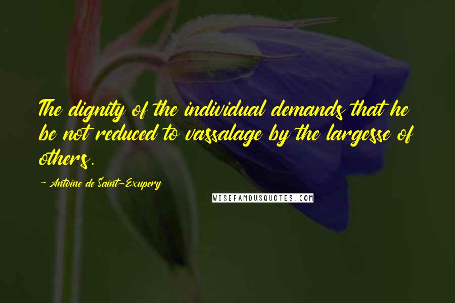 Antoine De Saint-Exupery Quotes: The dignity of the individual demands that he be not reduced to vassalage by the largesse of others.