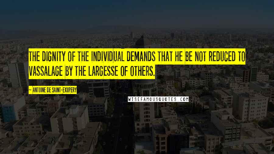 Antoine De Saint-Exupery Quotes: The dignity of the individual demands that he be not reduced to vassalage by the largesse of others.