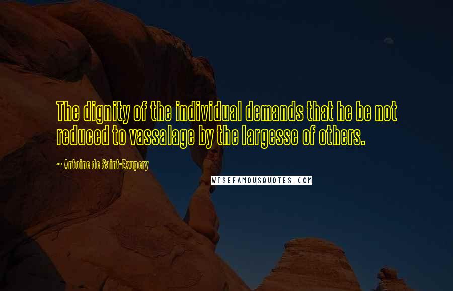 Antoine De Saint-Exupery Quotes: The dignity of the individual demands that he be not reduced to vassalage by the largesse of others.