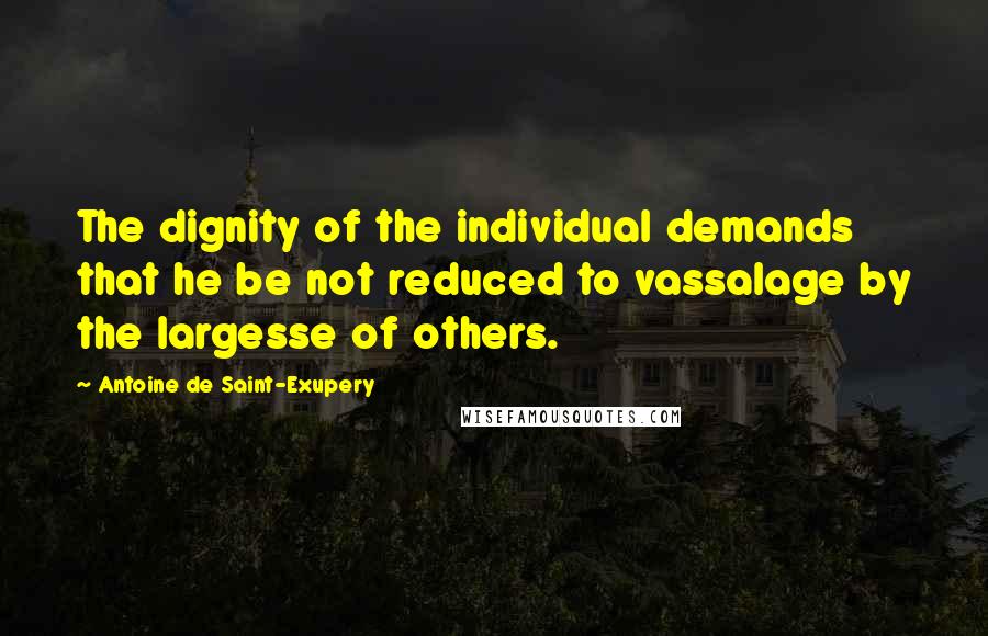 Antoine De Saint-Exupery Quotes: The dignity of the individual demands that he be not reduced to vassalage by the largesse of others.