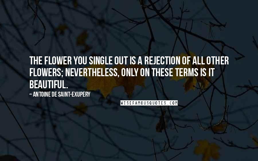 Antoine De Saint-Exupery Quotes: The flower you single out is a rejection of all other flowers; nevertheless, only on these terms is it beautiful.