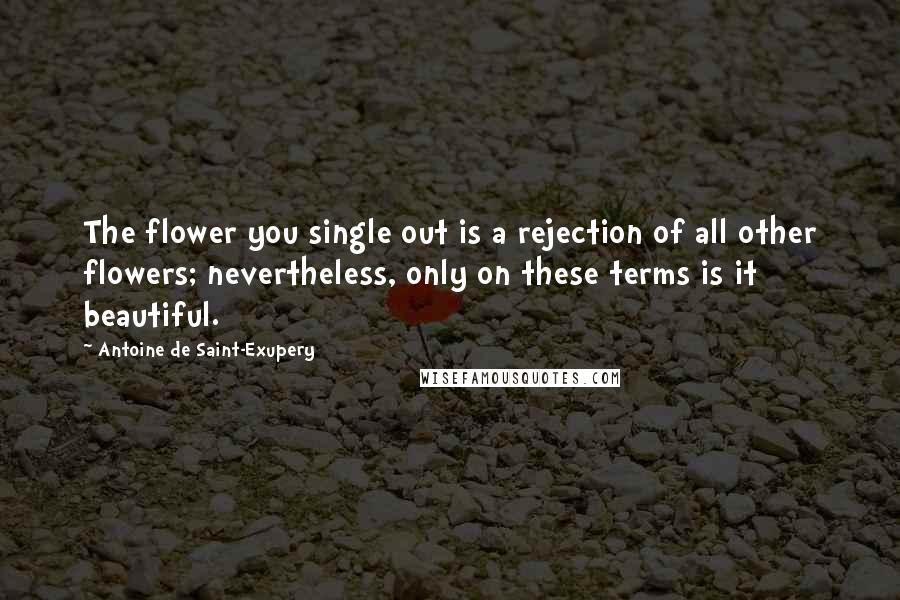 Antoine De Saint-Exupery Quotes: The flower you single out is a rejection of all other flowers; nevertheless, only on these terms is it beautiful.
