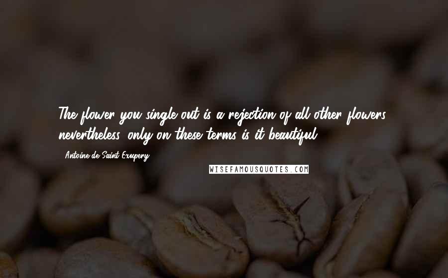 Antoine De Saint-Exupery Quotes: The flower you single out is a rejection of all other flowers; nevertheless, only on these terms is it beautiful.