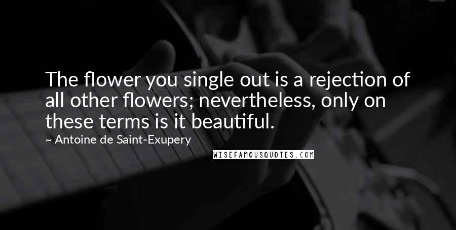 Antoine De Saint-Exupery Quotes: The flower you single out is a rejection of all other flowers; nevertheless, only on these terms is it beautiful.