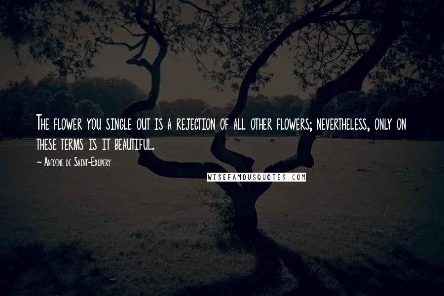 Antoine De Saint-Exupery Quotes: The flower you single out is a rejection of all other flowers; nevertheless, only on these terms is it beautiful.