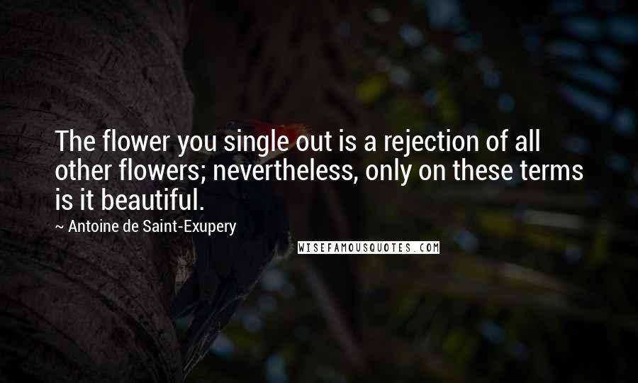 Antoine De Saint-Exupery Quotes: The flower you single out is a rejection of all other flowers; nevertheless, only on these terms is it beautiful.