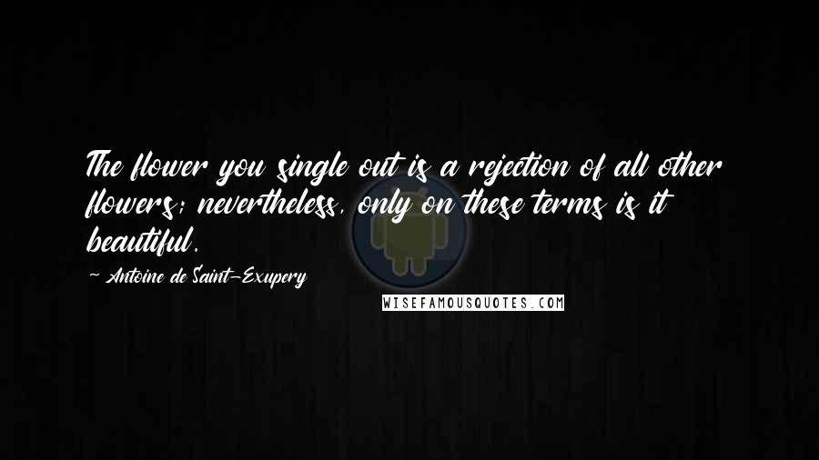 Antoine De Saint-Exupery Quotes: The flower you single out is a rejection of all other flowers; nevertheless, only on these terms is it beautiful.