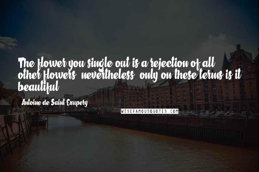Antoine De Saint-Exupery Quotes: The flower you single out is a rejection of all other flowers; nevertheless, only on these terms is it beautiful.