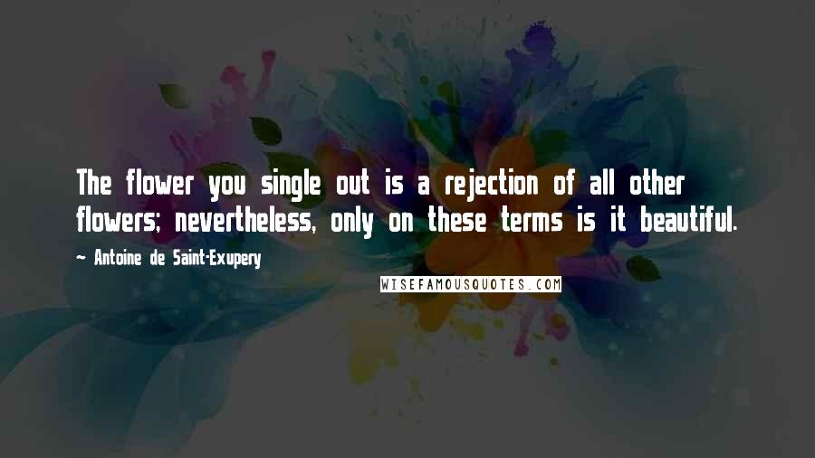 Antoine De Saint-Exupery Quotes: The flower you single out is a rejection of all other flowers; nevertheless, only on these terms is it beautiful.