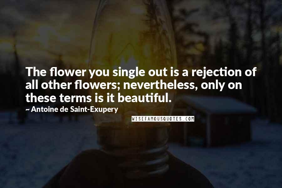 Antoine De Saint-Exupery Quotes: The flower you single out is a rejection of all other flowers; nevertheless, only on these terms is it beautiful.