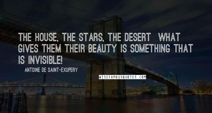 Antoine De Saint-Exupery Quotes: The house, the stars, the desert what gives them their beauty is something that is invisible!