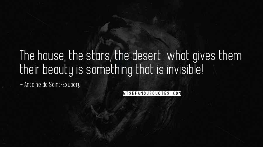Antoine De Saint-Exupery Quotes: The house, the stars, the desert what gives them their beauty is something that is invisible!