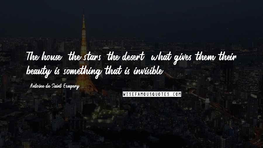 Antoine De Saint-Exupery Quotes: The house, the stars, the desert what gives them their beauty is something that is invisible!