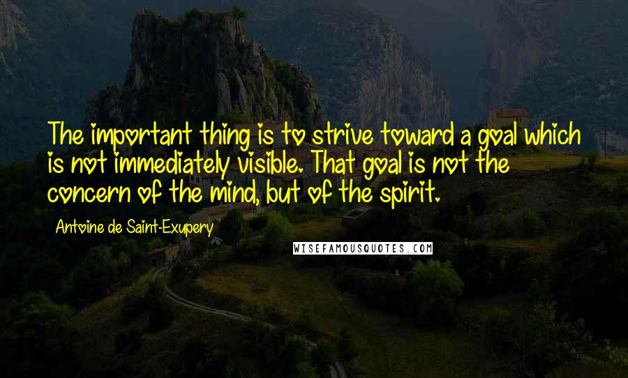 Antoine De Saint-Exupery Quotes: The important thing is to strive toward a goal which is not immediately visible. That goal is not the concern of the mind, but of the spirit.