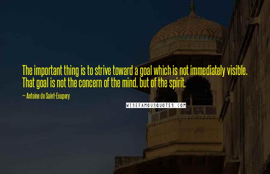 Antoine De Saint-Exupery Quotes: The important thing is to strive toward a goal which is not immediately visible. That goal is not the concern of the mind, but of the spirit.