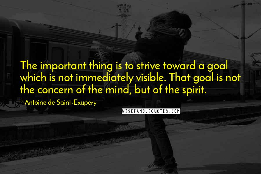 Antoine De Saint-Exupery Quotes: The important thing is to strive toward a goal which is not immediately visible. That goal is not the concern of the mind, but of the spirit.