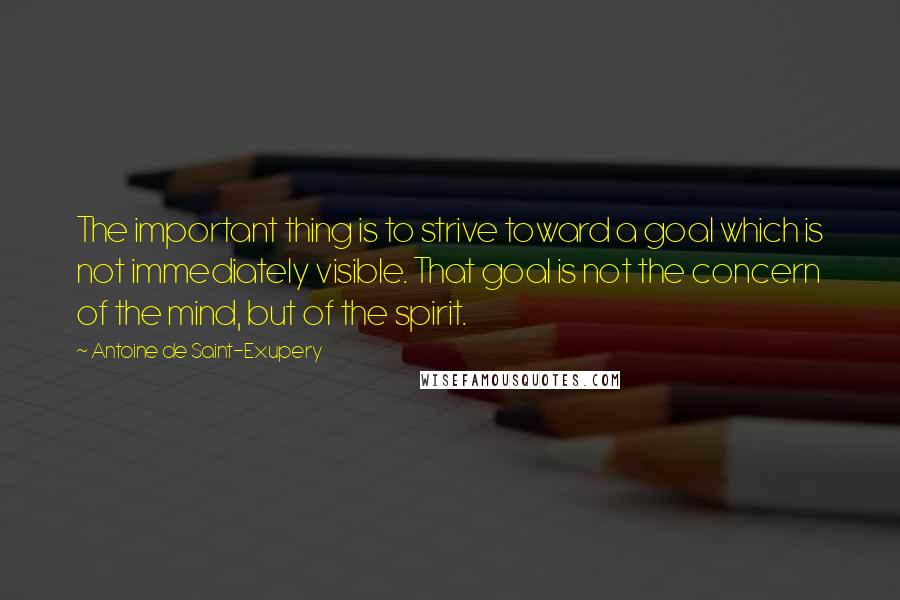 Antoine De Saint-Exupery Quotes: The important thing is to strive toward a goal which is not immediately visible. That goal is not the concern of the mind, but of the spirit.