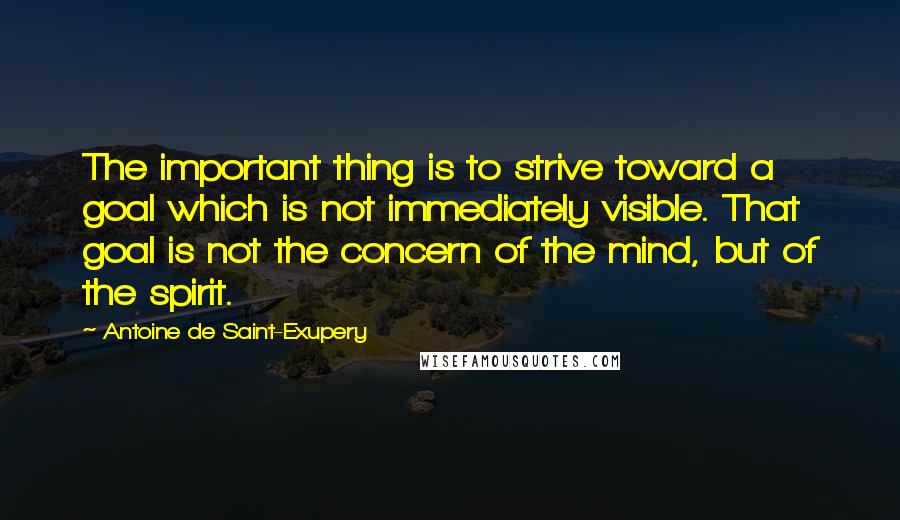 Antoine De Saint-Exupery Quotes: The important thing is to strive toward a goal which is not immediately visible. That goal is not the concern of the mind, but of the spirit.